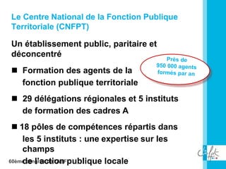 60ème congrès de l'ABF
Le Centre National de la Fonction Publique
Territoriale (CNFPT)
Un établissement public, paritaire et
déconcentré
 Formation des agents de la
fonction publique territoriale
 29 délégations régionales et 5 instituts
de formation des cadres A
 18 pôles de compétences répartis dans
les 5 instituts : une expertise sur les
champs
de l’action publique locale
 