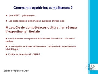 60ème congrès de l'ABF
 Le CNFPT : présentation
 Les bibliothèques territoriales : quelques chiffres clés
 Le pôle de compétences culture : un réseau
d’expertise territoriale
 L’actualisation du répertoire des métiers territoriaux : les fiches
métiers
 La conception de l’offre de formation : l’exemple du numérique en
bibliothèque
 L’offre de formation du CNFPT
Comment acquérir les compétences ?
 