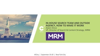 #C3ny	
  
#C3ny	
  	
  |	
  	
  September	
  19-­‐20	
  	
  |	
  	
  New	
  York	
  City	
  
IN-­‐HOUSE	
  SEARCH	
  TEAM	
  AND	
  OUTSIDE	
  
AGENCY,	
  HOW	
  TO	
  MAKE	
  IT	
  WORK	
  
Adam	
  Dince	
  
VP,	
  Director	
  of	
  Search	
  &	
  Content	
  Strategy,	
  MRM	
  
 