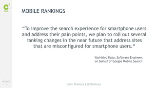 #C3NY 
10 
“To improve the search experience for smartphone users 
and address their pain points, we plan to roll out several 
ranking changes in the near future that address sites 
that are misconfigured for smartphone users.“ 
Yoshikiyo Kato, Software Engineer, 
on behalf of Google Mobile Search 
John Shehata | @JShehata 
MOBILE RANKINGS 
 