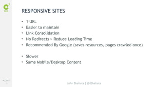 #C3NY 
13 
• 1 URL 
• Easier to maintain 
• Link Consolidation 
• No Redirects > Reduce Loading Time 
• Recommended By Google (saves resources, pages crawled once) 
• Slower 
• Same Mobile/Desktop Content 
John Shehata | @JShehata 
RESPONSIVE SITES 
 
