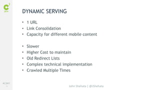 #C3NY 
15 
• 1 URL 
• Link Consolidation 
• Capacity for different mobile content 
• Slower 
• Higher Cost to maintain 
• Old Redirect Lists 
• Complex technical implementation 
• Crawled Multiple Times 
John Shehata | @JShehata 
DYNAMIC SERVING 
 