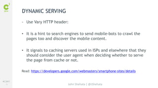 #C3NY 
16 
- Use Vary HTTP header: 
• It is a hint to search engines to send mobile-bots to crawl the 
pages too and discover the mobile content. 
• It signals to caching servers used in ISPs and elsewhere that they 
should consider the user agent when deciding whether to serve 
the page from cache or not. 
Read: https://developers.google.com/webmasters/smartphone-sites/details 
John Shehata | @JShehata 
DYNAMIC SERVING 
 