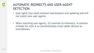 #C3NY 
18 
AUTOMATIC REDIRECTS AND USER-AGENT 
DETECTION 
• User-agent lists need constant maintenance and updating and will 
not match new user-agents. 
• When matching user-agents, it's common to mismatch. A common 
mistake for sites is to unintentionally treat tablet devices as 
smartphones. 
John Shehata | @JShehata 
 