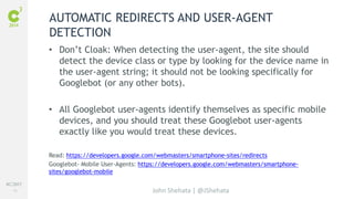#C3NY 
19 
AUTOMATIC REDIRECTS AND USER-AGENT 
DETECTION 
• Don’t Cloak: When detecting the user-agent, the site should 
detect the device class or type by looking for the device name in 
the user-agent string; it should not be looking specifically for 
Googlebot (or any other bots). 
• All Googlebot user-agents identify themselves as specific mobile 
devices, and you should treat these Googlebot user-agents 
exactly like you would treat these devices. 
Read: https://developers.google.com/webmasters/smartphone-sites/redirects 
Googlebot- Mobile User-Agents: https://developers.google.com/webmasters/smartphone-sites/ 
John Shehata | @JShehata 
googlebot-mobile 
 