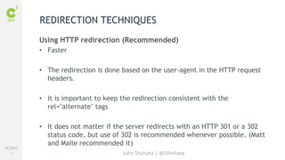 #C3NY 
20 
REDIRECTION TECHNIQUES 
Using HTTP redirection (Recommended) 
• Faster 
• The redirection is done based on the user-agent in the HTTP request 
John Shehata | @JShehata 
headers. 
• It is important to keep the redirection consistent with the 
rel="alternate" tags 
• It does not matter if the server redirects with an HTTP 301 or a 302 
status code, but use of 302 is recommended whenever possible. (Matt 
and Maile recommended it) 
 