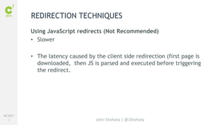 #C3NY 
21 
REDIRECTION TECHNIQUES 
Using JavaScript redirects (Not Recommended) 
• Slower 
• The latency caused by the client side redirection (first page is 
downloaded, then JS is parsed and executed before triggering 
the redirect. 
John Shehata | @JShehata 
 