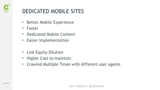 #C3NY 
22 
DEDICATED MOBILE SITES 
• Better Mobile Experience 
• Faster 
• Dedicated Mobile Content 
• Easier Implementation 
• Link Equity Dilution 
• Higher Cost to maintain 
• Crawled Multiple Times with different user agents 
John Shehata | @JShehata 
 