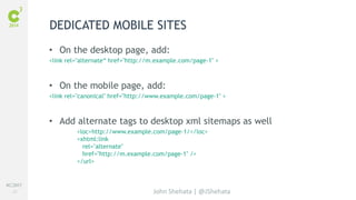 #C3NY 
23 
DEDICATED MOBILE SITES 
• On the desktop page, add: 
<link rel="alternate“ href="http://m.example.com/page-1" > 
• On the mobile page, add: 
<link rel="canonical" href="http://www.example.com/page-1" > 
• Add alternate tags to desktop xml sitemaps as well 
<loc>http://www.example.com/page-1/</loc> 
<xhtml:link 
rel="alternate" 
href="http://m.example.com/page-1" /> 
</url> 
John Shehata | @JShehata 
 