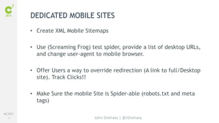 #C3NY 
24 
DEDICATED MOBILE SITES 
• Create XML Mobile Sitemaps 
• Use (Screaming Frog) test spider, provide a list of desktop URLs, 
and change user-agent to mobile browser. 
• Offer Users a way to override redirection (A link to full/Desktop 
John Shehata | @JShehata 
site). Track Clicks!! 
• Make Sure the mobile Site is Spider-able (robots.txt and meta 
tags) 
 