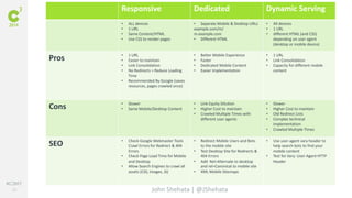 #C3NY 
25 
Responsive Dedicated Dynamic Serving 
• ALL devices 
• 1 URL 
• Same Content/HTML 
• Use CSS to render pages 
• Separate Mobile & Desktop URLs 
example.com/m/ 
m.example.com 
• Different HTML 
John Shehata | @JShehata 
• All devices 
• 1 URL 
• different HTML (and CSS) 
depending on user agent 
(desktop or mobile device) 
Pros • 1 URL 
• Easier to maintain 
• Link Consolidation 
• No Redirects > Reduce Loading 
Time 
• Recommended By Google (saves 
resources, pages crawled once) 
• Better Mobile Experience 
• Faster 
• Dedicated Mobile Content 
• Easier Implementation 
• 1 URL 
• Link Consolidation 
• Capacity for different mobile 
content 
Cons • Slower 
• Same Mobile/Desktop Content 
• Link Equity Dilution 
• Higher Cost to maintain 
• Crawled Multiple Times with 
different user agents 
• Slower 
• Higher Cost to maintain 
• Old Redirect Lists 
• Complex technical 
implementation 
• Crawled Multiple Times 
SEO • Check Google Webmaster Tools 
Crawl Errors for Redirect & 404 
Errors 
• Check Page Load Time for Mobile 
and Desktop 
• Allow Search Engines to crawl all 
assets (CSS, Images, JS) 
• Redirect Mobile Users and Bots 
to the mobile site 
• Test Desktop Site for Redirects & 
404 Errors 
• Add Rel=Alternate to desktop 
and rel=Canonical to mobile site 
• XML Mobile Sitemaps 
• Use user-agent vary header to 
help search bots to find your 
mobile content 
• Test for Vary: User-Agent HTTP 
Header 
 