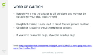 #C3NY 
26 
WORD OF CAUTION 
• Responsive is not the answer to all problems and may not be 
suitable for your site/industry yet!! 
• Googlebot-mobile is only used to crawl feature phones content 
• Googlebot is used to crawl smartphones content 
• If you have no mobile page, show the desktop page 
Read: http://googlewebmastercentral.blogspot.com/2014/01/a-new-googlebot-user-agent- 
John Shehata | @JShehata 
for-crawling.html 
 
