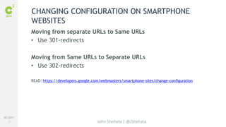 #C3NY 
27 
CHANGING CONFIGURATION ON SMARTPHONE 
WEBSITES 
Moving from separate URLs to Same URLs 
• Use 301-redirects 
Moving from Same URLs to Separate URLs 
• Use 302-redirects 
READ: https://developers.google.com/webmasters/smartphone-sites/change-configuration 
John Shehata | @JShehata 
 