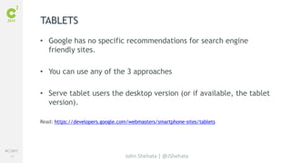 #C3NY 
28 
TABLETS 
• Google has no specific recommendations for search engine 
John Shehata | @JShehata 
friendly sites. 
• You can use any of the 3 approaches 
• Serve tablet users the desktop version (or if available, the tablet 
version). 
Read: https://developers.google.com/webmasters/smartphone-sites/tablets 
 