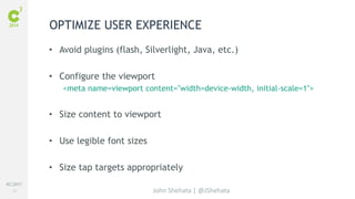 #C3NY 
33 
OPTIMIZE USER EXPERIENCE 
• Avoid plugins (flash, Silverlight, Java, etc.) 
• Configure the viewport 
<meta name=viewport content="width=device-width, initial-scale=1"> 
• Size content to viewport 
John Shehata | @JShehata 
• Use legible font sizes 
• Size tap targets appropriately 
 