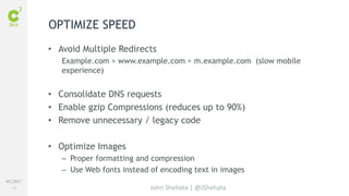 #C3NY 
40 
OPTIMIZE SPEED 
• Avoid Multiple Redirects 
Example.com > www.example.com > m.example.com (slow mobile 
experience) 
• Consolidate DNS requests 
• Enable gzip Compressions (reduces up to 90%) 
• Remove unnecessary / legacy code 
John Shehata | @JShehata 
• Optimize Images 
– Proper formatting and compression 
– Use Web fonts instead of encoding text in images 
 