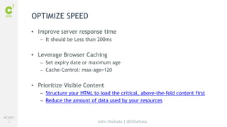#C3NY 
41 
• Improve server response time 
– It should be Less than 200ms 
• Leverage Browser Caching 
– Set expiry date or maximum age 
– Cache-Control: max-age=120 
• Prioritize Visible Content 
– Structure your HTML to load the critical, above-the-fold content first 
– Reduce the amount of data used by your resources 
John Shehata | @JShehata 
OPTIMIZE SPEED 
 