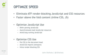 #C3NY 
42 
OPTIMIZE SPEED 
• Eliminate ATF render-blocking JavaScript and CSS resources 
• Faster above the fold content (inline CSS, JS) 
• Optimize JavaScript Use 
– Defer parsing JavaScript 
– Asynchronously load JavaScript resources 
– Avoid long running JavaScript 
John Shehata | @JShehata 
• Optimize CSS Use 
– Put CSS in the document head 
– Avoid CSS imports (@import) 
– Inline render-blocking CSS 
 