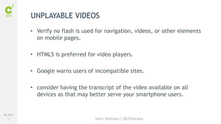 #C3NY 
49 
UNPLAYABLE VIDEOS 
• Verify no flash is used for navigation, videos, or other elements 
John Shehata | @JShehata 
on mobile pages. 
• HTML5 is preferred for video players. 
• Google warns users of incompatible sites. 
• consider having the transcript of the video available on all 
devices as that may better serve your smartphone users. 
 