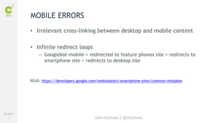 #C3NY 
51 
MOBILE ERRORS 
• Irrelevant cross-linking between desktop and mobile content 
John Shehata | @JShehata 
• Infinite redirect loops 
– Googlebot-mobile > redirected to feature phones site > redirects to 
smartphone site > redirects to desktop site 
READ: https://developers.google.com/webmasters/smartphone-sites/common-mistakes 
 