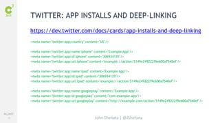 #C3NY 
56 
TWITTER: APP INSTALLS AND DEEP-LINKING 
https://dev.twitter.com/docs/cards/app-installs-and-deep-linking 
<meta name="twitter:app:country" content="US"/> 
<meta name="twitter:app:name:iphone" content="Example App"/> 
<meta name="twitter:app:id:iphone" content="306934135"/> 
<meta name="twitter:app:url:iphone" content="example://action/5149e249222f9e600a7540ef"/> 
<meta name="twitter:app:name:ipad" content="Example App"/> 
<meta name="twitter:app:id:ipad" content="306934135"/> 
<meta name="twitter:app:url:ipad" content="example://action/5149e249222f9e600a7540ef"/> 
<meta name="twitter:app:name:googleplay" content="Example App"/> 
<meta name="twitter:app:id:googleplay" content="com.example.app"/> 
<meta name="twitter:app:url:googleplay" content="http://example.com/action/5149e249222f9e600a7540ef"/> 
John Shehata | @JShehata 
 