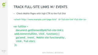 #C3NY 
70 
TRACK FULL-SITE LINKS W/ EVENTS 
– Check Mobile Pages with high CTR to the Full Site 
<a href="http://www.example.com/page.html" id="full-site-link">Full site</a> 
var fullSite = 
document.getElementById('full-site-link'); 
addListener(fullSite, 'click', function() { 
ga('send', 'event', 'Mobile site functionality', 
'click', 'Full site'); 
}); 
John Shehata | @JShehata 
 