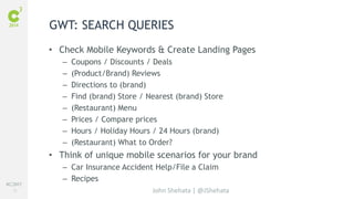 #C3NY 
72 
GWT: SEARCH QUERIES 
• Check Mobile Keywords & Create Landing Pages 
– Coupons / Discounts / Deals 
– (Product/Brand) Reviews 
– Directions to (brand) 
– Find (brand) Store / Nearest (brand) Store 
– (Restaurant) Menu 
– Prices / Compare prices 
– Hours / Holiday Hours / 24 Hours (brand) 
– (Restaurant) What to Order? 
• Think of unique mobile scenarios for your brand 
– Car Insurance Accident Help/File a Claim 
– Recipes 
John Shehata | @JShehata 
 