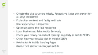 #C3NY 
84 
• Choose the site structure Wisely. Responsive is not the answer for 
John Shehata | @JShehata 
all your problems!! 
• Fix broken content and faulty redirects 
• User experience is important 
• Optimize above the fold rendering 
• Local Businesses: Take Mobile Seriously 
• Check your money/important rankings regularly in Mobile SERPs 
• Check how your results look in mobile SERPs 
• Mobile Ads & Mobile Landing Pages 
• Mobile first doesn’t mean just mobile 
 