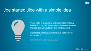 Joe started Jibe with a simple idea
“I was COO of a company and responsible for hiring
hundreds of people. There was a disconnect between
the tools that were out there and what I needed.
So I started Jibe to give enterprises a better way to
recruit talent”
JIBE FOUNDER & CEO Joe Essenfeld
@jibe /company/jibe
 