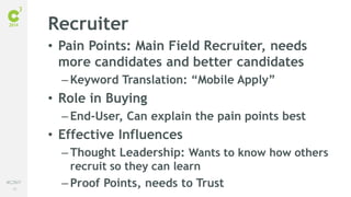 58
#C3NY
Recruiter
• Pain Points: Main Field Recruiter, needs
more candidates and better candidates
– Keyword Translation: “Mobile Apply”
• Role in Buying
– End-User, Can explain the pain points best
• Effective Influences
– Thought Leadership: Wants to know how others
recruit so they can learn
– Proof Points, needs to Trust
 
