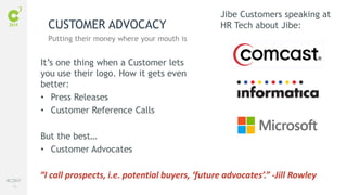 75
#C3NY
It’s one thing when a Customer lets
you use their logo. How it gets even
better:
• Press Releases
• Customer Reference Calls
But the best…
• Customer Advocates
CUSTOMER ADVOCACY
Putting their money where your mouth is
“I call prospects, i.e. potential buyers, ‘future advocates’.” -Jill Rowley
Jibe Customers speaking at
HR Tech about Jibe:
 