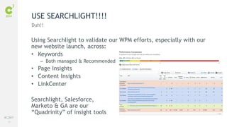 81
#C3NY
Using Searchlight to validate our WPM efforts, especially with our
new website launch, across:
• Keywords
– Both managed & Recommended
• Page Insights
• Content Insights
• LinkCenter
Searchlight, Salesforce,
Marketo & GA are our
“Quadrinity” of insight tools
USE SEARCHLIGHT!!!!
Duh!!
 