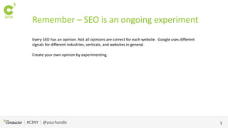 #C3NY @yourhandle 1
Remember – SEO is an ongoing experiment
Every SEO has an opinion. Not all opinions are correct for each website. Google uses different
signals for different industries, verticals, and websites in general.
Create your own opinion by experimenting.
 