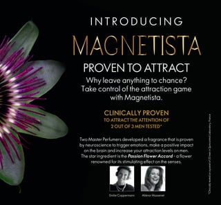 PROVEN TO ATTRACT
Why leave anything to chance?
Take control of the attraction game
with Magnetista.
Two Master Perfumers developed a fragrance that is proven
by neuroscience to trigger emotions, make a positive impact
on the brain and increase your attraction levels on men.
The star ingredient is the Passion Flower Accord - a flower
renowned for its stimulating effect on the senses.
*Clinicallytestedonapanelof33meninSpincontrolLaboratory,France
CLINICALLY PROVEN
TO ATTRACT THE ATTENTION OF
2 OUT OF 3 MEN TESTED*
Emilie Coppermann Aliénor Massenet
2
I N T R O D U C I N G
 