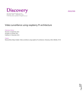 Page37
Video surveillance using raspberry Pi architecture
Publication History
Received: 17 September 2015
Accepted: 21 October 2015
Published: 11 November 2015
Citation
Ruturaj Shete, Mayuri Sabale. Video surveillance using raspberry Pi architecture. Discovery, 2015, 49(226), 37-43
Discovery ANALYSIS
The International Daily journal
ISSN 2278 – 5469 EISSN 2278 – 5450
© 2015 Discovery Publication. All Rights Reserved
 