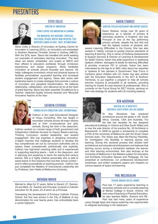 10
STEVE COLLIS
Director of Innovation
Sydney Centre for Innovation in Learning
Edu-Innovator, Idea Merchant, Strategist,
Facilitator, Speaker, Writer, Mad Inventor, Tech-
Whisperer (Linked In page) (Aust, International)
Steve Collis is Director of Innovation at Sydney Centre for
Innovation in Learning (SCIL), an innovation unit embedded
in Northern Beaches Christian School in Sydney (NBCS).
With the SCIL team, Steve has travelled the world seeking
out examples of exemplary learning innovation. The best
ideas are tested, embedded, and scaled at NBCS and
then offered to educators worldwide through immersion
experiences and design programs. Steve facilitates
innovation at schools around Australia and beyond. He
helps colleagues re-envision virtual and physical spaces to
facilitate personalised, purposeful learning and increased
student engagement and agency. Steve also works with
leadership teams to create strategies that promote a culture
of innovation and perpetual transformation. He believes
relationship, collaboration, and relevance lie be at the heart
of great learning. Steve has been awarded ‘Excellence by a
Teacher’ (National Quality Schools Awards) and ‘Microsoft
Innovative Teacher of the Year’.
CATHRYN STEPHENS
Founder Intuyu Consulting (Aust, International)
Cathryn is the Lead Educational Designer
at Intuyu Consulting. She has taught in
secondary schools across all major sectors
and at both co-educational and girls’
schools. During her time in the classroom,
Cathryn worked on a broad range of both government and
independent initiatives focused on Inquiry Based Learning,
Thinking Curriculum, student leadership, and student
engagement. She has expertise in designing innovative,
in-depth inquiries that challenge students to develop the
key competencies set out by curriculum authorities and to
assess these competencies authentically and explicitly.
Cathryn has high-level coaching skills and is experienced
in supporting teaching teams – both in the classroom, and
in planning and preparing to teach the twenty-first century
learner. She is a highly creative personality who is able to
assist teams to find solutions that suit their school context –
and to reflect purposefully on teaching practice. Cathryn has
just completed her Masters of Instructional Leadership led
by Professor John Hattie at Melbourne University.
Brendan maher
Married to Jillian for 31 years, father to Gerard, 27, Damien,
24 and Madi, 22. Teacher and Principal, involved in Catholic
education for 36 years, 23 of which as a Principal.
Overseeing the development of Emmaus Catholic Primary
School, the first new school in the City of Ballarat of any
denomination for over twenty years, has undoubtably been
a career highpoint.
KAREN STARKISS
DIRECTOR, Dyslexia Assessment and Support Services
Karen Starkiss: brings over 30 years of
experience as a teacher of primary &
secondary students. In England, she was
Principal of one of the top performing
primary schools, despite the fact that she
had the highest number of students with
severe Learning Difficulties in the County. She has also
worked in “failing” schools to quickly improve standards of
teaching & learning. She is owner of Dyslexia Assessments
& Support Services & Director of Learning & Development
for Speld Victoria. Karen has wide experience in assessing
dyslexic children, teenagers & adults for learning difficulties
& provides in-service PD to schools. Karen has been
interviewed by the Age & on ABC radio about her expertise
in dyslexia & has advised A Government Task Force in
Canberra about children with LD. Karen has also worked
with the Education Departments in the ACT & Northern
Territories, to put together a program to help all schools
become inclusive & accessible to all students, providing
training for Expert & Lead teachers & professionals. She is
currently on the Focus Group for DET Victoria, advising on
their new strategy for students with LD including dyslexia.
Ken woodman
DIRECTOR, No. 42 Architects
(Australia, South Africa, USA, UK, Canada)
Dr Ken Woodman has practiced
architecture around the globe in UK, South
Africa, Canada, USA and Australia. For
the last two decades he has designed
educational buildings in Victoria and New South Wales and
is now the sole director of his practice No. 42 Architects in
Beechworth. In 2008 he gained a scholarship to complete
a PhD at the University of Melbourne with the Smart Green
Schools team. The thesis was titled Re-Placing Flexibility:
An investigation into flexibility in learning spaces and
learning. During this doctorial process Ken studied both
architectural and educational philosophers and believes that
learning occurs during a transaction between the learner
and their learning environment. Ken also lectures at the
University of Melbourne in the Masters subject for Educators
and Architects Innovative Spaces and Pedagogy. He has
presented at conferences, run professional development
workshops, and written academic papers and chapters on
various aspects of space and learning.
Paul McLoughlan
Teacher, Marian College, Ararat
Paul has 17 years experience teaching in
secondary schools and is currently teaching
at Marian College in Ararat, Victoria. His
main area of teaching is Physical Education,
he also teaches Maths, Science and RE.
Paul has had many years of experience
using Google Apps and enjoys exploring new opportunities
to integrate technology in the classroom.
Presenters
 