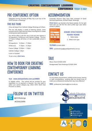 12
creating contemporary Learning
conference Friday 29 May
PRE-CONFERENCE OPTION
Delegates arriving Thursday 28 May may a join tour of the
CEW Schools in Wodonga.
FREE bus tours
A bus will depart from Catholic College Wodonga at 9.45am.
The tour will display a variety of learning spaces, some
purpose built for open learning others reconfigured to create
contemporary learning spaces.
You will be able to see the use of old and new spaces in
St Augustine’s, St Monica’s and Catholic College. The tour
of Frayne College will show a 5 star sustainable school in
action.
St Augustine’s	 10.00am – 11.00am
St Monica’s 	 11.30am – 12.30pm
Frayne College 12.50pm – 1.30pm
Catholic College 1.45pm
Lunch is included.
To join a tour, click here.
HOW TO BOOK FOR CREATING
CONTEMPORARY LEARNING
CONFERENCE
Visit www.stickytickets.com.au/24603
to register online. Your school will be invoiced for your
registration so no payment is required. You only need to
select your school category (eg. either CEW, North East
Provision or Other).
follow us on twitter
@CCWodonga
#CEWLEARN
ACCOMMODATION
Corporate discount rates have been arranged at Quest
Serviced Apartments, 46 Reid Street, Wodonga.
Click here to go directly to the Quest website. On the right
hand side you will find the client profile login (see below
circled in yellow).
Username: Catholic Education
Password: password
1. Select dates
2. Select room type
Telephone 02 6043 8300
EMAIL questwodonga@questapartments.com.au
TAXI
Albury Taxis 02 6025 2255
Amalgamated Taxis Wodonga 02 6024 3444
Contact us
For any dietary requirements, mobility access issues, hearing
or sight considerations, anything else we should know to
make your professional development day more effective?
EMAIL professional_learning@ccw.vic.edu.au
Catholic Education
 