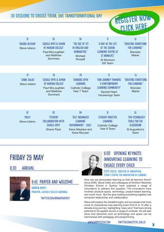 3
30 sessions to choose from, one transformational day
3f
‘Prezi’
Steve Iuliano
3j
ten technology
tools for the
classroom
St Augustine’s
Team
3g
‘Student
Collaboration with
Google Apps’
Shane Piper
3h
‘Self Organised
Learning
Environment – SOLE’
Kane Mayhew and
Kiara McLean
3i
student directed
learning
Catholic College
Year 8 Team
1f
‘iBooks Author’
Steve Iuliano
1j
‘Creating Conditions
for Learning’’
Brendan
Maher
1g
‘Google Apps & SIMON
at Marian College’
Paul McLoughlan
and Matthew
Summers
1h
‘The use of ICT
in English and
Humanities’
Michael
Russell
1i
‘A Day in the Life
of the Senior
Learning Centre at
St Monica’s’
St Monica’s
5/6 Team
2f
‘Game Salad’
Steve Iuliano
2j
‘Creating Conditions
for Learning’’
Brendan
Maher
2g
‘Google Apps & SIMON
at Marian College’
Paul McLoughlan
and Matthew
Summers
2h
towards open
learning
Catholic College
Year 7 Team
2i
‘Our Journey Towards
a Contemporary
Learning Community’
Sacred Heart
Yarrawonga Team
Friday 29 May
8.30 	 Arrival
8.45 	Prayer and Welcome
Darren Hovey
Principal, Catholic College Wodonga
twitter.com/@dartahovey
9.00	 Opening Keynote:
Innovating Learning to
Engage Every Child
Steve Collis Director of Innovation,
Sydney Centre for Innovation in Learning
How can we personalise learning so that all learners thrive?
Since 2005, Steve Collis and colleagues at Northern Beaches
Christian School in Sydney have explored a range of
innovations to address this question. The innovations have
involved physical space, technology, project-based learning,
and much more. But the glue holding everything together has
remained relationship and collaboration.
Steve will explore the breakthroughs and successes that have
come to characterise how learning looks from K to 12 after a
decade-long journey, highlighting “easy wins” that have strong
potential to be applied across a range of contexts. He will also
show how elements such as technology and space can be
harmonised with pedagogy and programming.
www.happysteve.com twitter.com/steve_collis
Register Now
Click here
 