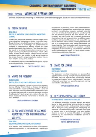 4
creating contemporary Learning
conference Friday 29 May
1A 	 Design Thinking
Steve Collis
Director of Innovation, Sydney Centre for Innovation in
Learning
Come to this workshop to work hard in a team-based, hands
on activity where you experience design thinking first hand.
Design thinking is a method for galvanising a team to create
innovative solution to a challenge. This could include the
challenge of personalising a learning program, but could
equally be applied to the creation of a new excursion policy,
the launch of a school transformation movement, or the
simple planning of a phone call home to a parent. Often
called “human centred design”, design thinking anchors
solutions in insight and empathy for the people involved in
the context. As such it can generate better solutions that are
more effective when put into practice.
In this whirlwind workshop Steve will facilitate groups through
an accelerated design thinking process.
www.happysteve.com twitter.com/steve_collis
1B 	 What’s the problem?
KAREN STARKISS
Director, Dyslexia Assessment and Support Services
Introduction to dyslexia, the most common and prevalent
learning difficulty. What it’s like to be dyslexic; strengths and
weaknesses? How we can confidently predict if a child will
have difficulties in reading? Response to Intervention; what
is means and why it should be a model all schools are using
for all students? How it can prevent problems first and then
brings increasingly intense interventions to students who
don’t respond?
dyslexiasupportservices.com.au
1C 	 So you want students to take more
responsibility for their learning at
VCE level?
John Eason
Secondary Learning and Teaching, CEO Sandhurst
VCE teachers often comment on the need for students to
take more responsibility for their own learning - due partly to
the pressures for delivering content within tight time frames.
We also need to devise learning environments that demand
hard work from all (without excessive workload) but at the
same time avoiding de-motivating regimes based on grind,
fear and excessive pressure. As these features are not
consistent with the cognitive and motivational evidence for
effective teaching, how can we construct our VCE curriculum
to at least take some of these issues into account? A key
feature of learning is that complex knowledge structures are
built up by organising more basic pieces of knowledge in a
hierarchical way. If well constructed, such structures provide
understanding that can transfer to new situations – a critical
competency in the 21st century. This workshop will explore
ways of restructuring the current VCE study design to reflect
this developmental model of learning.
www.ceosand.catholic.edu.au
1D 	 Spaces for learing
KEN WOODMAN
Director, No. 42 Architects
This discussion workshop will explore how spaces afford
opportunities for learning. Through critiques of photographs
of spaces, the actual physical space, and a group exercise
to analyse an imagined school building design, attendees
will come to understand how space has agency in learning
and that all is not as it seems...
www.no42architects.com.au
1E 	 Developing Purposeful Feedback
Cathryn Stephens Founder Intuyu Consulting
This workshop is designed to provide teachers with a high
degree of clarity around how, when and why to create a
highly purposeful, formative feedback loop. Teachers will be
able to clearly link using Learning Goals (whole group and
individual), co-constructing Success Criteria and using these
as a sound basis for a rich feedback cycle which enables
students to access all sources of feedback in a strategic,
practical way. The presentation is based on the research of
John Hattie, et.al.
www.intuyuconsulting.com.au
twitter: @cathrynSTEPHENS
10.00 - 10.55am workshop session one
Choose one from the following 10 Workshops on the next two pages. Book one session in each timeslot.
 