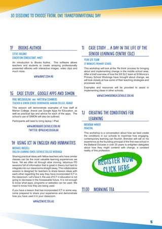 5
30 sessions to choose from, one transformational day
1F	 iBooks Author
Steve Iuilano
Education Consultant, Mac1
An introduction to iBooks Author. This software allows
teachers and students to create amazing professionally
presented eBooks with interactive images, video clips and
much more.
www.mac1.com.au
1G 	 Case Study… Google Apps and SIMON
Paul McLoughlan and matthew Summers
Teacher & Senior School Coordinator, Marian College, Ararat
This session will demonstrate examples of how staff at
Marian College, Ararat use Google Apps for Education, as
well as practical tips and advice for each of the apps. The
school’s use of SIMON will also be outlined.
Participants will need to bring laptop / iPad.
www.mcararat.catholic.edu.au
twitter: @PAULMCLOUGHLAN
1H Using ICT in English and Humanities
Michael Russell
English Learning Coach, Catholic College Wodonga
Sharing practical ideas with fellow teachers who have similar
classes can be the most valuable learning experiences we
have. Yet we often sit through slow moving, laborious PD
sessions full of information that is great in theory but hard to
integrate into our classrooms straight away.This collaborative
session is designed for teachers to share lesson ideas with
each other regarding the way they have incorporated ICT in
the classroom. Let’s face it, the use of ICT in education is not
going to decrease in the foreseeable future. It is not enough
to know what apps, programs or websites can be used. We
need to know how they are being used.
If you have a lesson that has incorporated ICT in some way,
come prepared to share your experience and demonstrate
how you have used it in your classroom.
www.ccw.vic.edu.au
 
1I 	 Case study … A Day in the Life of the
Senior Learning Centre (SLC)
Year 5/6 Team
St Monica’s Primary School
This workshop will look at the ‘Re think’ process for bringing
about and implementing change in the middle school area.
After a brief overview of how the 5/6 SLC team at St Monica’s
Primary School Wodonga have brought about change, we
will look closely at how some of their teaching strategies and
processes work.
Examples and resources will be provided to assist in
implementing ideas in other schools.
www3.smwodonga.catholic.edu.au
1J 	 Creating the Conditions for
Learning
Brendan Maher 	
Principal
This workshop is a conversation about how we best create
the conditions in our schools to maximise how engaging,
contemporary learning can flourish. Brendan will call on his
experience as the founding principal of the first new school in
the Ballarat Diocese in over 20 years to enlighten delegates
about how they might contend with change, a constant
reality of this profession.
11.00 	 Morning tea
Register Now
Click here
 