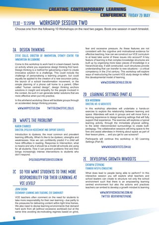 6
creating contemporary Learning
conference Friday 29 May
11.30 - 12.25pm workshop session two
Choose one from the following 10 Workshops on the next two pages. Book one session in each timeslot.
2A 	 Design Thinking
Steve Collis, Director of Innovation, Sydney Centre for
Innovation in Learning
Come to this workshop to work hard in a team-based, hands
on activity where you experience design thinking first hand.
Design thinking is a method for galvanising a team to create
innovative solution to a challenge. This could include the
challenge of personalising a learning program, but could
equally be applied to the creation of a new excursion policy,
the launch of a school transformation movement, or the
simple planning of a phone call home to a parent. Often
called “human centred design”, design thinking anchors
solutions in insight and empathy for the people involved in
the context. As such it can generate better solutions that are
more effective when put into practice.
In this whirlwind workshop Steve will facilitate groups through
an accelerated design thinking process.
www.happysteve.com twitter.com/steve_collis
2B 	 What’s the problem?
KAREN STARKISS
Director, Dyslexia Assessment and Support Services
Introduction to dyslexia, the most common and prevalent
learning difficulty. What it’s like to be dyslexic; strengths and
weaknesses. How we can confidently predict if a child will
have difficulties in reading. Response to Intervention; what
is means and why it should be a model all schools are using
for all students. How it can prevent problems first and then
brings increasingly intense interventions to students who
don’t respond.
dyslexiasupportservices.com.au
2C 	 So you want students to take more
responsibility for their learning at
VCE level?
John Eason
Secondary Learning and Teaching, CEO Sandhurst
VCE teachers often comment on the need for students to
take more responsibility for their own learning - due partly to
the pressures for delivering content within tight time frames.
We also need to devise learning environments that demand
hard work from all (without excessive workload) but at the
same time avoiding de-motivating regimes based on grind,
fear and excessive pressure. As these features are not
consistent with the cognitive and motivational evidence for
effective teaching, how can we construct our VCE curriculum
to at least take some of these issues into account? A key
feature of learning is that complex knowledge structures are
built up by organising more basic pieces of knowledge in a
hierarchical way. If well constructed, such structures provide
understanding that can transfer to new situations – a critical
competency in the 21st century. This workshop will explore
ways of restructuring the current VCE study design to reflect
this developmental model of learning.
www.ceosand.catholic.edu.au
2D 	 Learning Settings (part a)
KEN WOODMAN
Director, No. 42 Architects
In this workshop attendees will undertake a hands-on
exercise to explore the relationship between learning and
space. Attendees will work in groups and will move from a
learning experience to design learning settings that will fully
support that experience. The exercise will explores a typical
learning activity, through the immediate physical setting,
to the wider interconnected surroundings to create built-
pedagogy. The collaborative sessions will bring space to the
fore and assist attendees in thinking about space as part of
their lesson plans…. and you get to use scissors!!
Participants will continue this workshop in 3D Learning
Settings (Part B)
www.no42architects.com.au
2E 	 Developing growth mindsets
Cathryn Stephens
Founder Intuyu Consulting
What does lead to people being able to perform? In this
interactive session you will explore what teachers and
school leaders can create to structure not only the school
environment such that there is an empowering learning
centred environment but also the actions and practices
teachers can embed to develop a growth mindset to learning
www.intuyuconsulting.com.au
twitter: @cathrynSTEPHENS
 