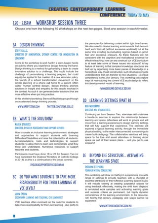 8
creating contemporary Learning
conference Friday 29 May
1.20 - 2.15pm workshop session three
Choose one from the following 10 Workshops on the next two pages. Book one session in each timeslot.
3A 	 Design Thinking
Steve Collis, 	
Director of Innovation, Sydney Centre for Innovation in
Learning
Come to this workshop to work hard in a team-based, hands
on activity where you experience design thinking first hand.
Design thinking is a method for galvanising a team to create
innovative solution to a challenge. This could include the
challenge of personalising a learning program, but could
equally be applied to the creation of a new excursion policy,
the launch of a school transformation movement, or the
simple planning of a phone call home to a parent. Often
called “human centred design”, design thinking anchors
solutions in insight and empathy for the people involved in
the context. As such it can generate better solutions that are
more effective when put into practice.
In this whirlwind workshop Steve will facilitate groups through
an accelerated design thinking process.
www.happysteve.com twitter.com/steve_collis
3B 	 What’s the solution?
KAREN STARKISS
Director, Dyslexia Assessment and Support Services
How to create an inclusive learning environment: strategies
and approaches to support students with Learning
Difficulties/Disabilities and raise the potential for all students.
Accommodations, tools and technologies to support
students; to allow them to learn and demonstrate what they
know and understand. Numerous resources to support
teachers and students.
Participants must have done 1B or 2B for Session Two (or
have completed the Dyslexia Workshop at Catholic College
in 2014), as this is a continuation of the areas covered.
  dyslexiasupportservices.com.au
3C 	 So you want students to take more
responsibility for their learning at
VCE level?
John Eason
Secondary Learning and Teaching, CEO Sandhurst
VCE teachers often comment on the need for students to
take more responsibility for their own learning - due partly to
the pressures for delivering content within tight time frames.
We also need to devise learning environments that demand
hard work from all (without excessive workload) but at the
same time avoiding de-motivating regimes based on grind,
fear and excessive pressure. As these features are not
consistent with the cognitive and motivational evidence for
effective teaching, how can we construct our VCE curriculum
to at least take some of these issues into account? A key
feature of learning is that complex knowledge structures are
built up by organising more basic pieces of knowledge in a
hierarchical way. If well constructed, such structures provide
understanding that can transfer to new situations – a critical
competency in the 21st century. This workshop will explore
ways of restructuring the current VCE study design to reflect
this developmental model of learning.
www.ceosand.catholic.edu.au
3D 	 Learning Settings (part b)
KEN WOODMAN
Director, No. 42 Architects
Continuing on from Session Two, attendees will undertake
a hands-on exercise to explore the relationship between
learning and space. Attendees will work in groups and will
move from a learning experience to design learning settings
that will fully support that experience. The exercise will
explores a typical learning activity, through the immediate
physical setting, to the wider interconnected surroundings to
create built-pedagogy. The collaborative sessions will bring
space to the fore and assist attendees in thinking about
space as part of their lesson plans…. and you get to use
scissors!!
3E 	 beyond the structure... activating
the learning space
Cathryn Stephens
Founder Intuyu Consulting
This workshop will draw on Cathryn’s experiences in a wide
range of settings to provide teachers with a checklist of
essential attributes for their Effective Learning Space (ELS).
It will include looking at creating purposeful spaces for
using feedback effectively, making the shift from ‘displays’
to annotated work samples and activating learning goals
and success criteria as permanent, but highly dynamic
cornerstones of the learning environment. In the resource-
rich twenty-first century, pedagogy and space cannot be
separated!
www.intuyuconsulting.com.au
 