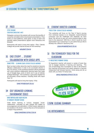 9
30 sessions to choose from, one transformational day
3F 	 prezi
Steve Iuilano
Education Consultant, Mac1
Delegates coming to this session will uncover the benefits of
using free animated online cloud-based presentations. Prezi
works on most platforms, looks great, is easy to learn and
typically makes presentations appear more interactive and
fantastic!
Participants will need to bring their laptop / iPad. Catholic
College will provide internet access for this workshop.
www.mac1.com.au
3G 	 Case Study? …. Student
Collaboration with Google Apps
shane piper eLearning Coach, Catholic College Wodonga
Much as been written about the need for students to become
effective collaborators in order to be successful citizens in
the 21st century. In this workshop teachers will be presented
with some practical collaborative learning tasks that make
use of Google Apps, some of which are in use at Catholic
College Wodonga?. This workshop is genuinely targeted for
all secondary school teachers, including those who teach
Year 12!
Participants will need to bring their laptop / iPad.
shane.piper@ccw.vic.edu.au
3H 	 Self Organised Learning
Environment (SOLE)
Kane Mayhew and Kiara McLean
st monica’s primary school
Child driven learning is curious, engaged, social,
collaborative, motivated by peer interest and fuelled by
encouragement and admiration. A SOLE lesson attempts to
put students in the driver’s seat as they try to find answers to
a range of big questions.
www3.smwodonga.catholic.edu.au
3I 	 student directed learning
Year 8 team catholic college wodonga
This workshop will focus on the Year 8 Team’s journey
from individual classes to an integrated, student-directed
curriculum and the challenges and obstacles we have
faced. We will aim to give you some practical ideas to take
back to the classroom. With this in mind it would be much
appreciated if you could bring in a unit outline that you like to
develop into a Bloom’s Taxonomy Grid.
logan.hayward@ccw.vic.edu.au
3j 	 ten technology tools for the
classroom
st augustine’s primary school
St Augustine’s teacher will present a variety of tools they
use to engage students in learning and teaching. The
use of technology from Foundation to Year 6 will enhance
your learning environment and assist students to become
independant self directed learners. Come along and let us
share with you these 10 handy tools.
www3.sawodonga.catholic.edu.au
2.25pm 	closing summary
2.45	Refreshments
 
Register Now
Click here
 