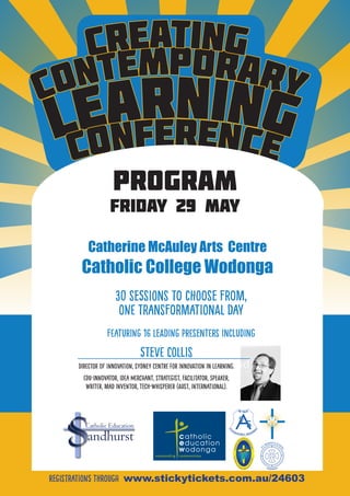 Contemporary
learning
CONFERENCE
Creating
with presenters
Steve Collis (SCIL)
Karen Starkiss
MAC1
Intuyu Consulting
paul McLoughlAn
program
Friday 29 May
Catholic Education
Catherine McAuley Arts Centre
Catholic College Wodonga
Registrations through www.stickytickets.com.au/24603
30 sessions to choose from,
one transformational day
FEATURING 16 leading presenters including
Steve collis
Director of Innovation, Sydney Centre for Innovation in Learning.
Edu-Innovator, Idea Merchant, Strategist, Facilitator, Speaker,
Writer, Mad Inventor, Tech-Whisperer (Aust, International).
 