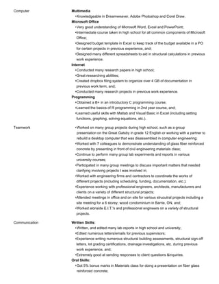 Computer Multimedia
Knowledgeable in Dreamweaver, Adobe Photoshop and Corel Draw.•
Microsoft Office
Very good understanding of Microsoft Word, Excel and PowerPoint;•
Intermediate course taken in high school for all common components of Microsoft
Office;
•
Designed budget template in Excel to keep track of the budget available in a PO
for certain projects in previous experience, and;
•
Designed many different spreadsheets to aid in structural calculations in previous
work experience.
•
Internet
Conducted many research papers in high school;•
Great researching abilities;•
Created dropbox filing system to organize over 4 GB of documentation in
previous work term, and;
•
Conducted many research projects in previous work experience.•
Programming
Obtained a B+ in an introductory C programming course;•
Learned the basics of R programming in 2nd year course, and;•
Learned useful skills with Matlab and Visual Basic in Excel (including setting
functions, graphing, solving equations, etc.).
•
Teamwork Worked on many group projects during high school, such as a group
presentation on the Great Gatsby in grade 12 English or working with a partner to
rebuild a desktop computer that was disassembled in computer engineering;
•
Worked with 7 colleagues to demonstrate understanding of glass fiber reinforced
concrete by presenting in front of civil engineering materials class;
•
Continue to perform many group lab experiments and reports in various
university courses;
•
Participated in many group meetings to discuss important matters that needed
clarifying involving projects I was involved in;
•
Worked with engineering firms and contractors to coordinate the works of
different projects (including scheduling, funding, documentation, etc.);
•
Experience working with professional engineers, architects, manufacturers and
clients on a variety of different structural projects;
•
Attended meetings in office and on site for various strucutral projects including a
site meeting for a 6 storey; wood condominium in Barrie, ON, and;
•
Worked alonside E.I.T.'s and professional engineers on a variety of structural
projects.
•
Communication Written Skills:
Written, and edited many lab reports in high school and university;•
Edited numerous letters/emails for previous supervisors;•
Experience writing numerous structural building assessments, structural sign-off
letters, lot grading certifications, drainage investigations, etc. during previous
work experience, and;
•
Extremely good at sending responses to client questions &inquiries.•
Oral Skills:
Got 5% bonus marks in Materials class for doing a presentation on fiber glass
reinforced concrete;
•
 