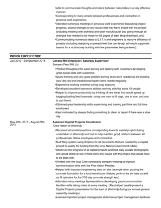 Able to communicate thoughts and idea's between classmates in a very effective
manner;
•
Corresponding to many emails between professionals and contractors in
previous work experience;
•
Attended numerous meetings in previous work experience discussing project
progress, project changes or any issues that may have arised with the project
(including meeting with architect and steel manufacturer and going through all
changes that needed to be made for 56 pages of steel shop drawings), and;
•
Communicating numerous ideas to E.I.T.'s and engineers to improve efficiency of
projects (including designing a spreadsheet that can design all simply supported
beams for a multi-storey building with few parameters being entered).
•
WORK EXPERIENCE
July 2010 - Semptember 2014 General Mill Employee / Saturday Supervisor
Sawyers Feed Mill Ltd
Worked throughout the week serving and dealing with customers developing
great social skills with customers
•
Quick thinking and very good problem solving skills were needed as the building
was very old and breakdowns/repairs were needed regularly
•
Experience working overtime during busy seasons•
Developed excellent teamwork abilities working with the same 10 people•
Helped to improve productivity by thinking of new ideas that would speed up
bagging/loading feed (example: using one man to fill bags, one to sow, and one
to cart them)
•
Obtained great leadership skills supervising and training part time and full time
employees
•
Kept motivated by always finding something to clean or repair if there was a slow
day
•
May 20th, 2015 - August 28th,
2015
Assistant Capital Projects Coordinator
Cree Nation of Wemindji
Received all emails/questions corresponding towards capital projects being
undertaken in Wemindji and had to help maintain good relations between all
professionals, fellow employees and contractors.
•
Built filing system using dropbox for all documents that are needed for a capital
project to qualify for funding from the Cree Nation Government (CNG).
•
Observed the progress of all capital projects and took daily update photographs
and would check to see if there were any issues with the project that would have
to be dealt with.
•
Worked with the local Cree contracting company helping to improve
communication skills with the First Nation Peoples.
•
Helped with important engineering tests on site (example when pouring the
concrete foundation for a local warehouse I helped perform the air tests as well
as fill cylinders for the 7/28 day concrete strength test).
•
Attended many meetings &presentations developing good communication
&written skills taking notes at every meeting. (Also helped create/present a
Capital Projects presentation for the town of Wemindji during our annual general
assembly meetings)
•
Learned important project management skills from project management textbook•
 