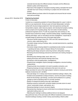 (example learned about the different phases of projects and the differences
between quality control &assurance).
Kept track of the budgets for all projects including making a template that would
calculate how much money is remaining in a project once all invoices were
entered.
•
Created different purchase orders for all projects and ensured that all invoices
were paid accordingly.
•
January 2016 - December 2016 Engineering Assistant
Crozier & Associates
I worked as an engineering assistant at Crozier &Associates for a year in order to
fufill my co-op requirements. During my year at Crozier &Associates I primarily
worked with structural design projects but I also had experience working with
transportation projects, water resource projects, land development projects, building
science projects and lot grading design. My main duties included assisting
professional engineers and E.I.T's with any projects they were working on, this
included wood condominium design, industrial building design, residential design,
retaining wall design, work on renovations and site investigations. I would help to
complete design by performing some of the tasks listed below:
Structural member design using CSA, CISC and CWC standards (beams,
columns, joists, walls bracing, etc.);
•
Foundation design (sizing of footings, slabs, concrete beams/columns, specifying
rebar sizes, etc.);
•
Connection design (drawing details for wood/steel/concrete member connections
+ specifying bolt sizes, welds or Simpson Strong Tie Connectors);
•
Retaining wall design (sizing for overturning moment, sliding &toe crushing);•
Reviewing structural drawings produced by technicians and marking changes to
be made;
•
Reviewing shop drawings (steel, wood, rebar, etc.);•
Helping technicians with AutoCad drawings when busy;•
Surveying on site (lot grading plans, investigations);•
Preparing site investigation reports (drainage investigations, structural building
assessments);
•
Preparing tender documentation to be sent to possible contractors, and;•
Preparing drawings and report submissions that were to be sent out.•
Please see below for some of the major projects I worked on during my work terms.
Galleries Condominium (E1, E2 &E3)
Strucutal design of 3, 6 storey wood framed residential buildings in Barrie, ON;•
Created excel spreadsheet to design all beams, columns and joists in building;•
Sized all strip footings, pad footings, concrete columns &beams for 2 parking
garages as well as specifying rebar for concrete members;
•
Design of underground parking ramp slab, walls &beam;•
Drawing numerous construction connection details (concrete column to wood
column, wood joists to beam, wall sections, etc.)
•
Reviewing drawings to ensure structural integrity;•
Reviewing shop drawings to ensure conformace to our produced drawings and
applicable building code, and;
•
Attending site meetings to address additional items to be designed.•
Also performed many of the same tasks with different residential condominiums and
industrial buildings including a similar 6 storey wood building in Barrie called
 