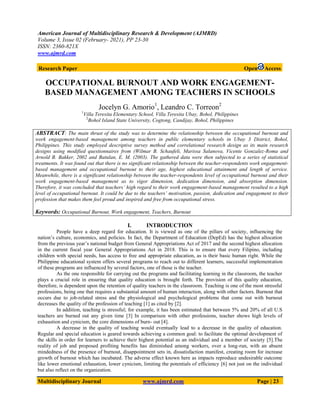 American Journal of Multidisciplinary Research & Development (AJMRD)
Volume 3, Issue 02 (February- 2021), PP 23-30
ISSN: 2360-821X
www.ajmrd.com
Multidisciplinary Journal www.ajmrd.com Page | 23
Research Paper Open Access
OCCUPATIONAL BURNOUT AND WORK ENGAGEMENT-
BASED MANAGEMENT AMONG TEACHERS IN SCHOOLS
Jocelyn G. Amorio1
, Leandro C. Torreon2
1
Villa Teresita Elementary School, Villa Teresita Ubay, Bohol, Philippines
2
Bohol Island State University, Cogtong, Candijay, Bohol, Philippines
ABSTRACT: The main thrust of the study was to determine the relationship between the occupational burnout and
work engagement-based management among teachers in public elementary schools in Ubay 3 District, Bohol,
Philippines. This study employed descriptive survey method and correlational research design as its main research
designs using modified questionnaires from (Wilmar B. Schaufeli, Marissa Salanova, Vicente Gonzalez-Roma and
Arnold B. Bakker, 2002 and Batulan, E. M. (2003). The gathered data were then subjected to a series of statistical
treatments. It was found out that there is no significant relationship between the teacher-respondents work engagement-
based management and occupational burnout to their age, highest educational attainment and length of service.
Meanwhile, there is a significant relationship between the teacher-respondents level of occupational burnout and their
work engagement-based management as to vigor dimension, dedication dimension, and absorption dimension.
Therefore, it was concluded that teachers’ high regard to their work engagement-based management resulted to a high
level of occupational burnout. It could be due to the teachers’ motivation, passion, dedication and engagement to their
profession that makes them feel proud and inspired and free from occupational stress.
Keywords: Occupational Burnout, Work engagement, Teachers, Burnout
I. INTRODUCTION
People have a deep regard for education. It is viewed as one of the pillars of society, influencing the
nation’s culture, economics, and policies. In fact, the Department of Education (DepEd) has the highest allocation
from the previous year’s national budget from General Appropriations Act of 2017 and the second highest allocation
in the current fiscal year General Appropriations Act in 2018. This is to ensure that every Filipino, including
children with special needs, has access to free and appropriate education, as is their basic human right. While the
Philippine educational system offers several programs to reach out to different learners, successful implementation
of these programs are influenced by several factors, one of those is the teacher.
As the one responsible for carrying out the programs and facilitating learning in the classroom, the teacher
plays a crucial role in ensuring that quality education is brought forth. The provision of this quality education,
therefore, is dependent upon the retention of quality teachers in the classroom. Teaching is one of the most stressful
professions, being one that requires a substantial amount of human interaction, along with other factors. Burnout that
occurs due to job-related stress and the physiological and psychological problems that come out with burnout
decreases the quality of the profession of teaching [1] as cited by [2].
In addition, teaching is stressful; for example, it has been estimated that between 5% and 20% of all U.S
teachers are burned out any given time [3] In comparison with other professions, teacher shows high levels of
exhaustion and cynicism, the core dimensions of burn- out [4].
A decrease in the quality of teaching would eventually lead to a decrease in the quality of education.
Regular and special education is geared towards achieving a common goal: to facilitate the optimal development of
the skills in order for learners to achieve their highest potential as an individual and a member of society [5].The
reality of job and proposed profiting benefits has diminished among workers, over a long-run, with an absent
mindedness of the presence of burnout, disappointment sets in, dissatisfaction manifest, creating room for increase
growth of burnout which has incubated. The adverse effect known here as impacts reproduce undesirable outcome
like lower emotional exhaustion, lower cynicism, limiting the potentials of efficiency [6] not just on the individual
but also reflect on the organization.
 