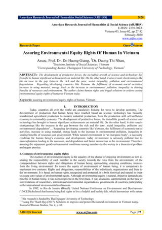 American Research Journal of Humanities Social Science (ARJHSS)R) 2020
ARJHSS Journal www.arjhss.com Page | 27
American Research Journal of Humanities & Social Science (ARJHSS)
E-ISSN: 2378-702X
Volume-03, Issue-02, pp 27-32
February-2020
www.arjhss.com
Research Paper Open Access
Assuring Environmental Equity Rights Of Human In Vietnam
Assoc, Prof. Dr. Do Huong Giang, 2
Dr. Duong Thi Nhan,
1
Southern Institute of Social Sciences, Vietnam
2
Corresponding Author, Thainguyen University of Technology, Vietnam1
ABSTRACT:- The development of productive forces, the incredible growth of science and technology has
brought to human significant achievements on material life. On the other hand, it also reveals shortcomings like
the increase in the gap between the rich and the poor, social inequality, pollution and environmental
degradation… Regarding developing countries like Vietnam, the fulfilment of economic-social activities,
increase in using material, energy leads to the increase in environmental pollution, inequality in sharing
benefits of resources and environment. The author claims human rights and frugal solutions in orderto assure
environmental equity rights of human in Vietnam today.
Keywords: assuring environmental equity, rights of human, Vietnam
I. INTRODUCTION
Today, countries all over the world are ceaselessly looking for ways to develop economy. The
development of production that human being have reached based on science, technology has basically
transformed agricultural production to modern industrial production, from the production with self-sufficient
economy to commodity economy. The development of productive forces, the incredible growth of science and
technology has brought to human significant achievements on material life. On the other hand, it also reveals
shortcomings like the increase in the gap between the rich and the poor, social inequality, pollution and
environmental degradation2
… Regarding developing countries like Vietnam, the fulfilment of economic-social
activities, increase in using material, energy leads to the increase in environmental pollution, inequality in
sharing benefits of resources and environment. While natural environment is “an inorganic body”, a necessary
condition for human being’s existence and development, today environment is seriously polluted due to
overexploitation leading to the recession, and degradation and brutal destruction to the environment. Therefore,
assuring the enjoyment good environmental conditions among members in the society is a theoretical problem
and urgent practice.
1. Contents of environmental equity rights
The essence of environmental equity is the equality of the chance of enjoying environment as well as
sharing the responsibility of each member in the society towards the risks from the environment; of the
correspondence between rights and obligations of human being; approaching, enjoying conditions, interests
from the living environment. To assure the equity of environment of human being, it is compulsory to
implement two contents: Rights and obligations, responsibilities of the individuals, organizations and State to
the environment. It is based on human rights, recognized and protected, it is both historical and natural in order
to assure core values of environmental equity. Although environmental equity is natural, objective demands and
benefits of human being, it was not recognized in the first place. It was discussed, supplemented on the base of
interpretations of researchers, international environmental organizations, governments of countries participating
in the international environmental conferences.
In 1992, in Rio de Janeiro (Brazil), United Nations Conference on Environment and Development
(UNCED) declared that human being had rights to live a helpful and healthy life, which harmonizes with nature
1
This research is funded by Thai Nguyen University of Technology
2
Truong Thi Thanh Quy (2017), Solutions to improve and protect the natural environment in Vietnam today,
Journal of Human Studies, No. 4, p. 69.
 
