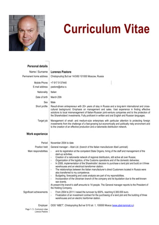 Page 1 / 3 - Curriculum vitae
Lorenzo Pastore
Curriculum Vitae
Personal details
Name / Surname Lorenzo Pastore
Permanent home address Chistoprudnyj Bul’var 14/3/60 101000 Moscow, Russia
Mobile Phone +7 917 5137440
E-mail address pastore@aha.ru
Nationality Italian
Date of birth March 25th
Sex Male
Short profile Result-driven entrepreneur with 20+ years of stay in Russia and a long-term international and cross-
cultural background. Emphasis on management and sales. Vast experience in finding effective
solutions to local mismanagement of Italian-Russian joint-venture companies and to the protection of
the Shareholders' investments. Fully proficient in written and oral English and Russian languages.
Target job Management of small- and medium-size enterprises with particular attention to protecting foreign
investments from the challenge of a fast-growing but economically and politically risky enviroment and
to the creation of an effective production and a nationwide distribution network.
Work experience
Period November 2004 to date
Position held General manager – Abet Ltd. (branch of the Italian manufacturer Abet Laminati)
Main responsibilities - and its registration at the competent State Organs, hiring of the staff and management of the
start-up activities;
- Creation of a nationwide network of regional distributors, still active all over Russia;
- Organization of the logistics, of the Customs operations and of the domestic deliveries;
- In 2008, implementation of the Shareholdrs’ decision to purchase a land plot and build on it three
warehouses and an electrical transformer station;
- The relationships between the Italian manufacturer’s direct Customers located in Russia were
also transferred to my competence.
- Budgeting, forecasting and costs analysis are part of my reponsibilities.
- Incorporation of the Ukrainian branch of the company and its liquidation due to the well-known
war events.
At present the branch’s staff amounts to 14 people. The General manager reports to the President of
the Holding Company.
Significant achievements - From 2004 to 2011 I raised the turnover by 600%, reaching 6.300.000 euro.
- Finalization of an investment contract for the purchasing of a land plot and the building of three
warehouses and an electric tranformer station.
Employer OOO “ABET”, Chistoprydnyj Bul’var 5/10 str. 1, 100000 Mosca (www.abet-laminati.ru)
 